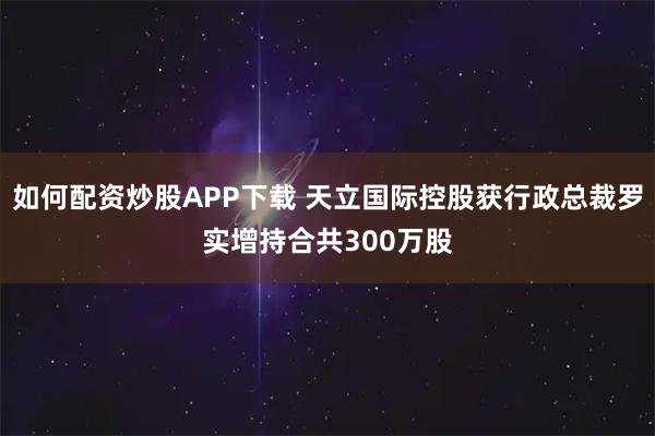 如何配资炒股APP下载 天立国际控股获行政总裁罗实增持合共300万股