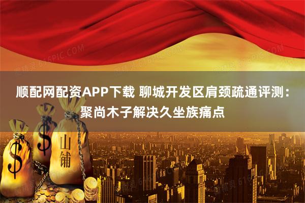 顺配网配资APP下载 聊城开发区肩颈疏通评测：聚尚木子解决久坐族痛点