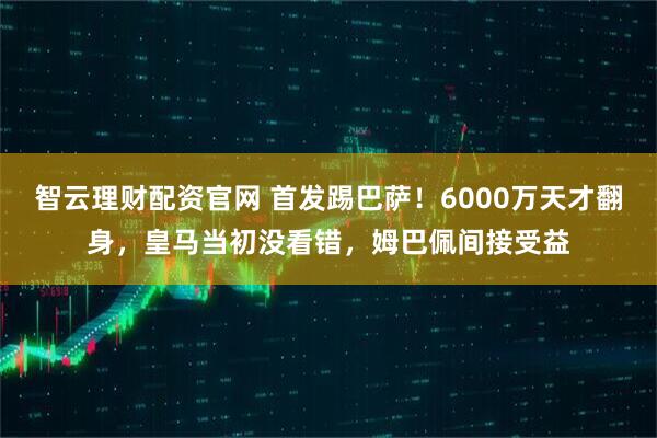 智云理财配资官网 首发踢巴萨！6000万天才翻身，皇马当初没看错，姆巴佩间接受益