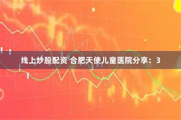 线上炒股配资 合肥天使儿童医院分享：3