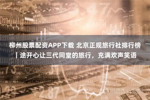 柳州股票配资APP下载 北京正规旅行社排行榜｜途开心让三代同堂的旅行，充满欢声笑语