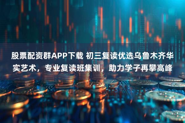 股票配资群APP下载 初三复读优选乌鲁木齐华实艺术，专业复读班集训，助力学子再攀高峰