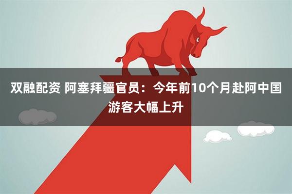 双融配资 阿塞拜疆官员：今年前10个月赴阿中国游客大幅上升