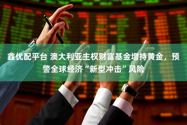 鑫优配平台 澳大利亚主权财富基金增持黄金,预警全球经济“新型冲击”风险