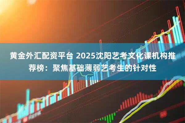 黄金外汇配资平台 2025沈阳艺考文化课机构推荐榜：聚焦基础薄弱艺考生的针对性