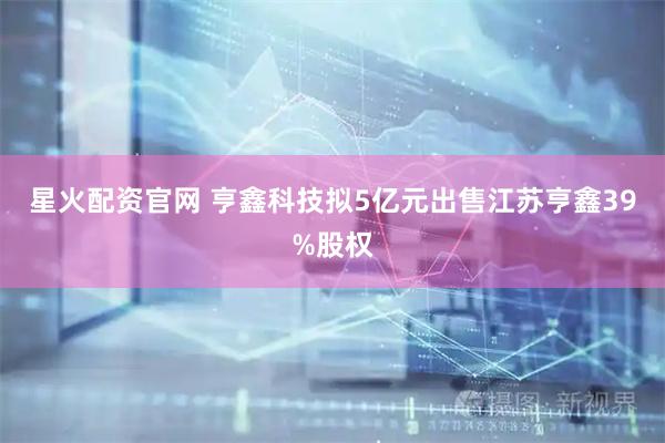 星火配资官网 亨鑫科技拟5亿元出售江苏亨鑫39%股权