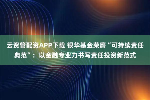 云资管配资APP下载 银华基金荣膺“可持续责任典范”：以金融专业力书写责任投资新范式