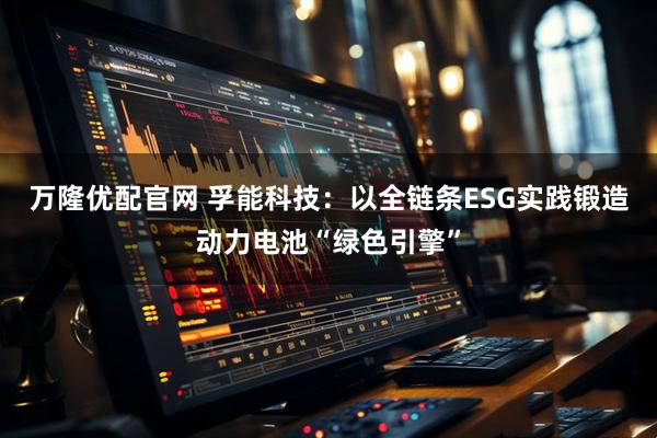 万隆优配官网 孚能科技：以全链条ESG实践锻造动力电池“绿色引擎”