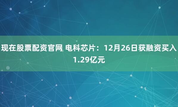 现在股票配资官网 电科芯片:12月26日获融资买入1.29亿元