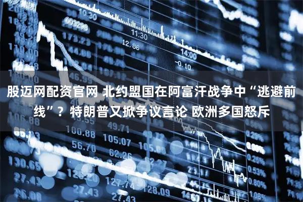 股迈网配资官网 北约盟国在阿富汗战争中“逃避前线”？特朗普又掀争议言论 欧洲多国怒斥