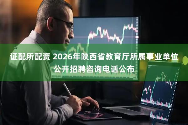 证配所配资 2026年陕西省教育厅所属事业单位公开招聘咨询电话公布