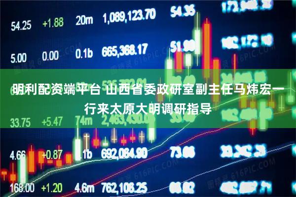 明利配资端平台 山西省委政研室副主任马炜宏一行来太原大明调研指导