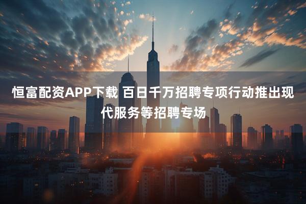 恒富配资APP下载 百日千万招聘专项行动推出现代服务等招聘专场
